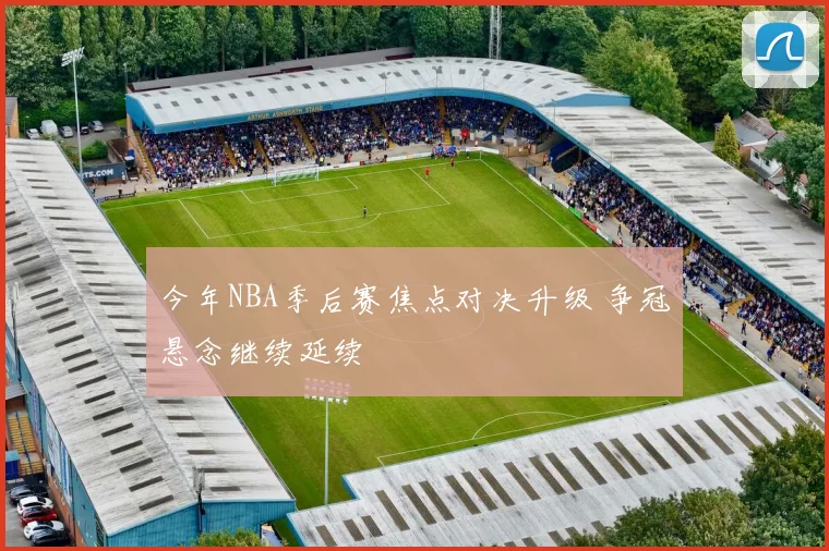 今年NBA季后赛焦点对决升级 争冠悬念继续延续