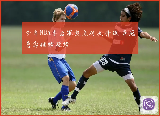 今年NBA季后赛焦点对决升级 争冠悬念继续延续