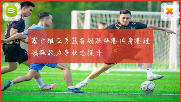 塞尔维亚男篮备战欧锦赛热身赛连战强敌力争状态提升