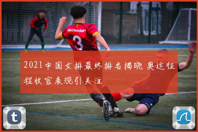 2021中国女排最终排名揭晓 奥运征程收官表现引关注