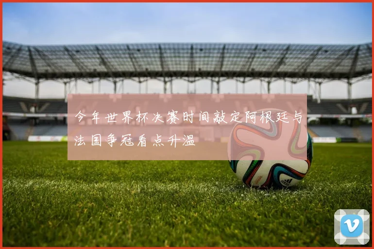今年世界杯决赛时间敲定阿根廷与法国争冠看点升温