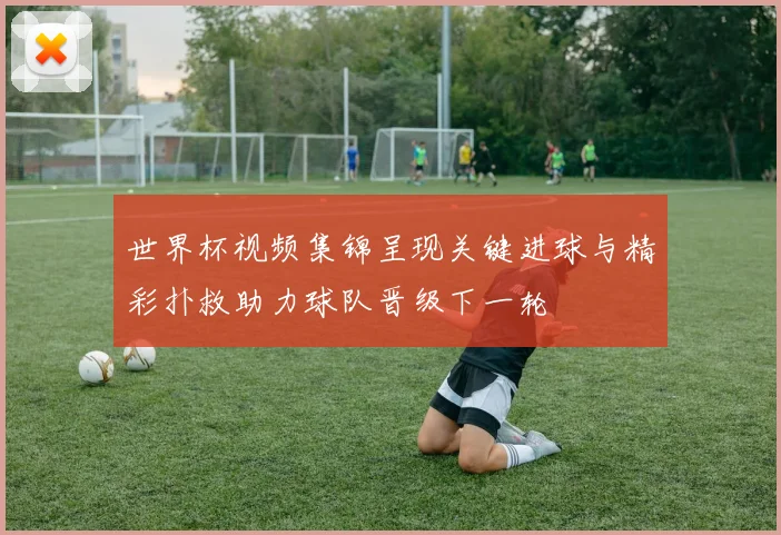 世界杯视频集锦呈现关键进球与精彩扑救助力球队晋级下一轮